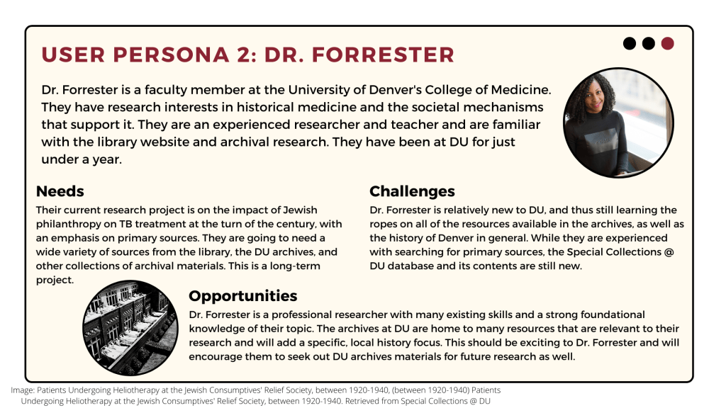Dr. Forrester is a faculty member in the College of Medicine researching historical medicine. They are an experienced researcher and have been at DU for just under a year. Their current research project is on the impact of Jewish philanthropy on TB treatment at the turn of the century and they will need a wide variety of sources to support this research. Though Dr. Forrester is an expert researcher, they are not currently familiar with the Special Collections @ DU database and its contents. The contents of this database can add a specific, local history focus to their research.