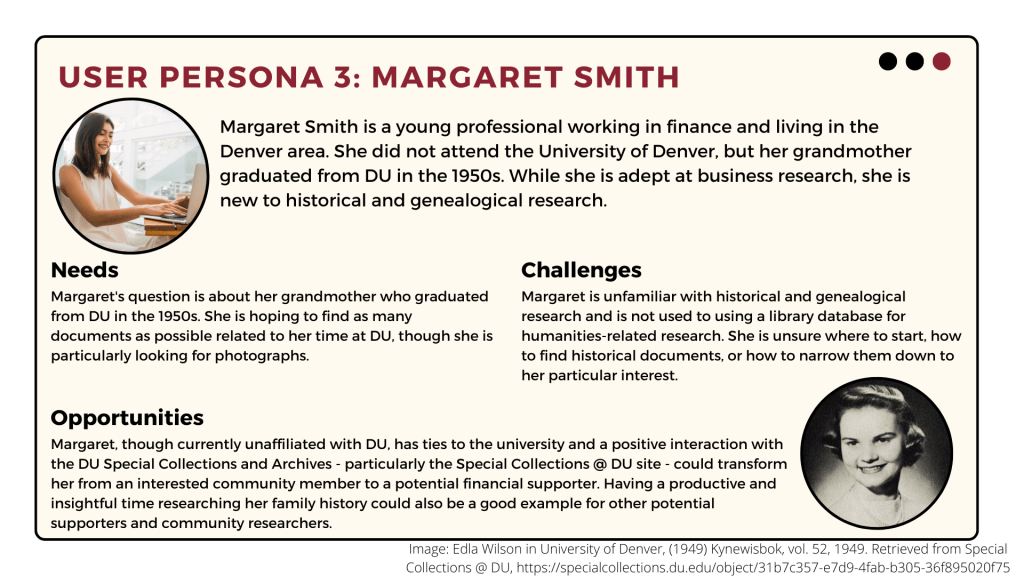 Margaret Smith is a Denver young professional whose grandmother graduated from DU in the 1950s. She is new to historical and genealogical research. She wants to know more about her grandmother's time at DU and is especially interested in photographs. She is unsure where to start or how to narrow down results for her particular interest. Successful research with Special Collections @ DU could transform her into a potential financial supporter of DU. 
